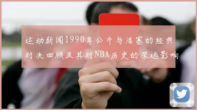 运动新闻1990年公牛与活塞的经典对决回顾及其对NBA历史的深远影响