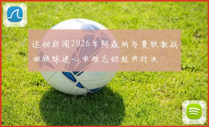 运动新闻2026年阿森纳与曼联激战回顾球迷心中难忘的经典对决